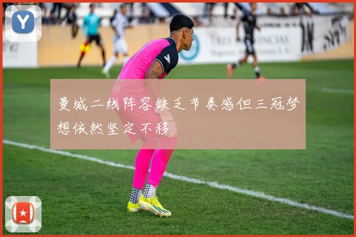 曼城二线阵容缺乏节奏感但三冠梦想依然坚定不移