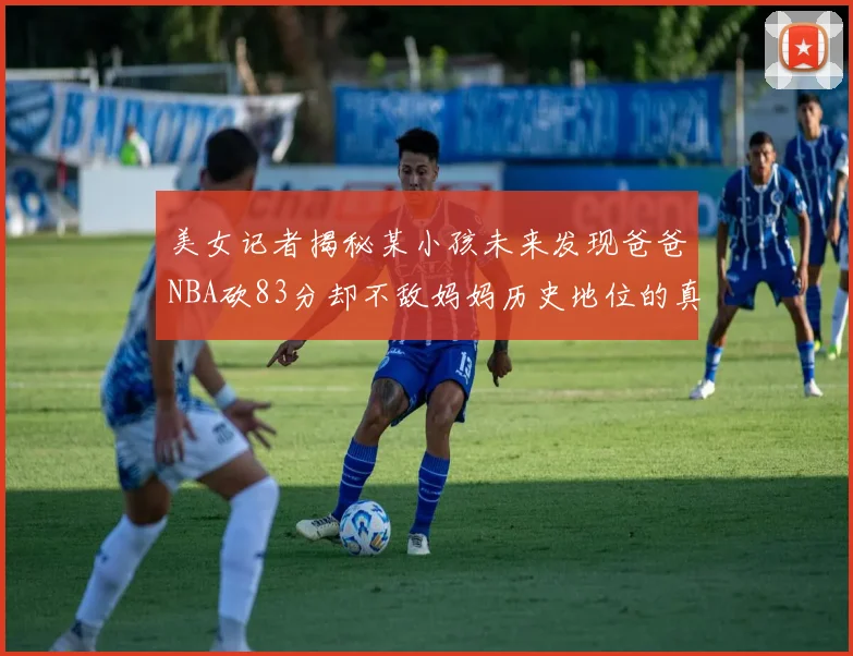 美女记者揭秘某小孩未来发现爸爸NBA砍83分却不敌妈妈历史地位的真相