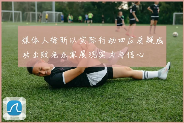 媒体人徐昕以实际行动回应质疑成功击败老东家展现实力与信心