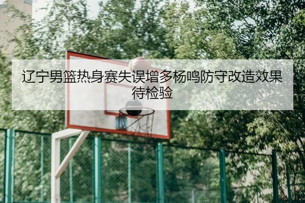 辽宁男篮热身赛失误增多杨鸣防守改造效果待检验